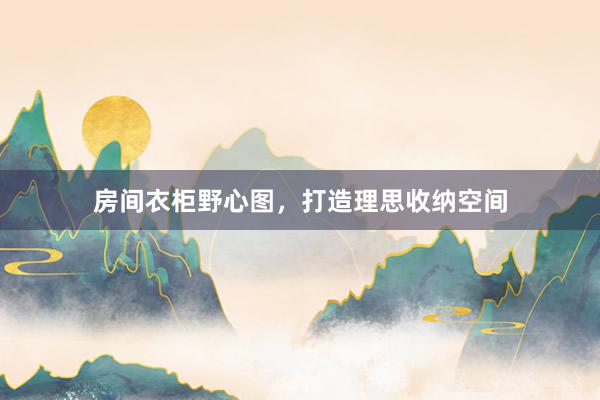 房间衣柜野心图，打造理思收纳空间